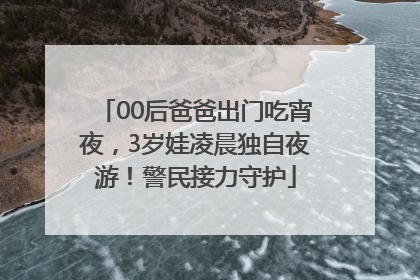 00后爸爸出门吃宵夜，3岁娃凌晨独自夜游！警民接力守护