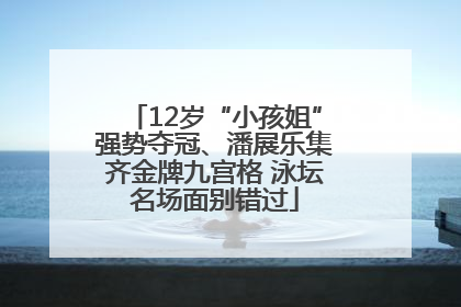 12岁“小孩姐”强势夺冠、潘展乐集齐金牌九宫格 泳坛名场面别错过