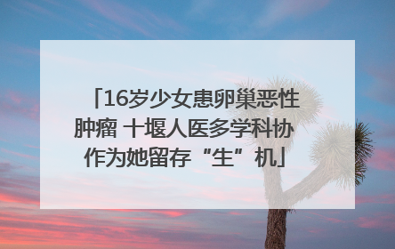 16岁少女患卵巢恶性肿瘤 十堰人医多学科协作为她留存“生”机