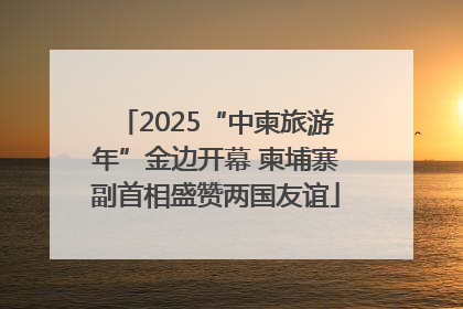 2025“中柬旅游年”金边开幕 柬埔寨副首相盛赞两国友谊