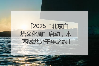 2025“北京白塔文化周”启动，来西城共赴千年之约