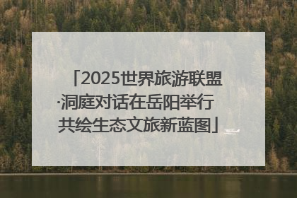 2025世界旅游联盟·洞庭对话在岳阳举行 共绘生态文旅新蓝图