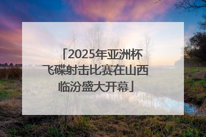 2025年亚洲杯飞碟射击比赛在山西临汾盛大开幕