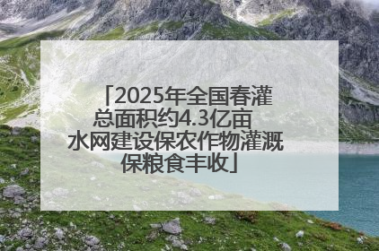 2025年全国春灌总面积约4.3亿亩 水网建设保农作物灌溉 保粮食丰收