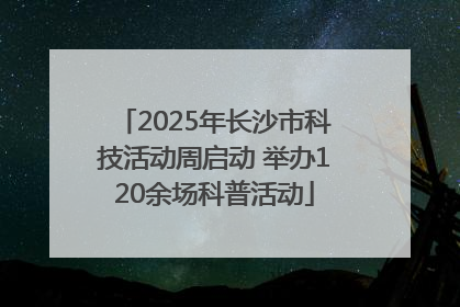 2025年长沙市科技活动周启动 举办120余场科普活动