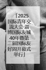 2025国际青年交流大会·淄博国际友城40年暨第二届国际友好周开幕式举行