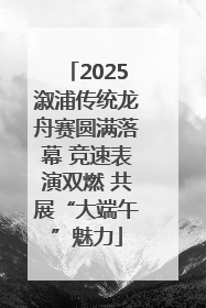 2025溆浦传统龙舟赛圆满落幕 竞速表演双燃 共展“大端午”魅力