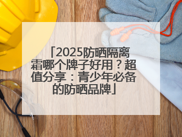 2025防晒隔离霜哪个牌子好用？超值分享：青少年必备的防晒品牌