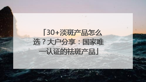 30+淡斑产品怎么选？大户分享：国家唯一认证的祛斑产品