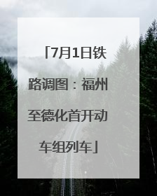 7月1日铁路调图：福州至德化首开动车组列车
