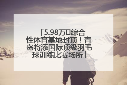 5.98万㎡综合性体育基地封顶!青岛将添国际顶级羽毛球训练比赛场所