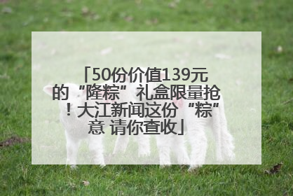 50份价值139元的“隆粽”礼盒限量抢！大江新闻这份“粽”意 请你查收