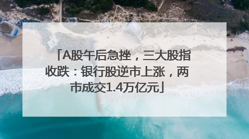 A股午后急挫，三大股指收跌：银行股逆市上涨，两市成交1.4万亿元